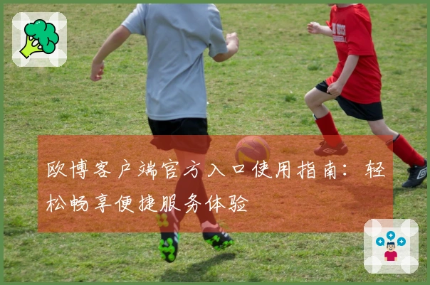 欧博客户端官方入口使用指南：轻松畅享便捷服务体验